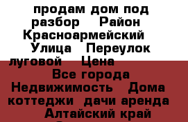 продам дом,под разбор  › Район ­ Красноармейский  › Улица ­ Переулок луговой  › Цена ­ 300 000 - Все города Недвижимость » Дома, коттеджи, дачи аренда   . Алтайский край,Заринск г.